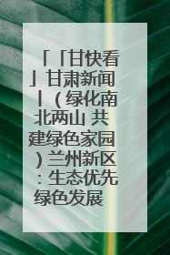 「甘快看」甘肃新闻丨（绿化南北两山 共建绿色家园）兰州新区：生态优先绿色发展 打造生态环保示范区