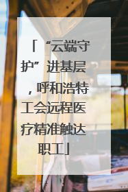 “云端守护”进基层，呼和浩特工会远程医疗精准触达职工