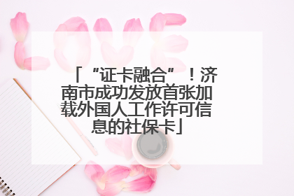 “证卡融合”！济南市成功发放首张加载外国人工作许可信息的社保卡