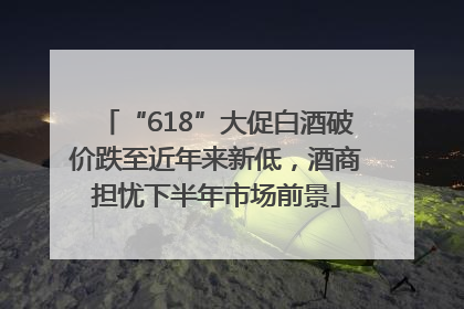 “618”大促白酒破价跌至近年来新低，酒商担忧下半年市场前景