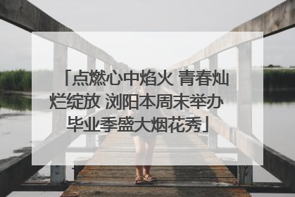 点燃心中焰火 青春灿烂绽放 浏阳本周末举办毕业季盛大烟花秀