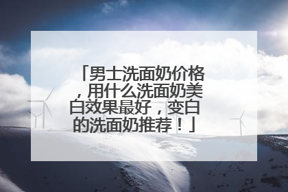 男士洗面奶价格，用什么洗面奶美白效果最好，变白的洗面奶推荐！