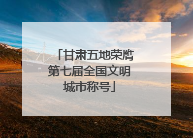 甘肃五地荣膺第七届全国文明城市称号