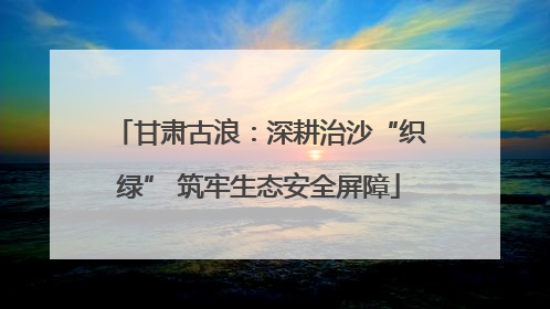 甘肃古浪：深耕治沙“织绿” 筑牢生态安全屏障