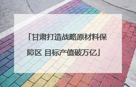 甘肃打造战略原材料保障区 目标产值破万亿