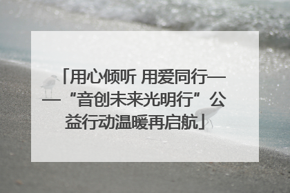用心倾听 用爱同行——“音创未来光明行”公益行动温暖再启航