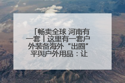 畅卖全球 河南有一套丨这里有一套户外装备海外“出圈” 平舆户外用品：让“休闲风”长红