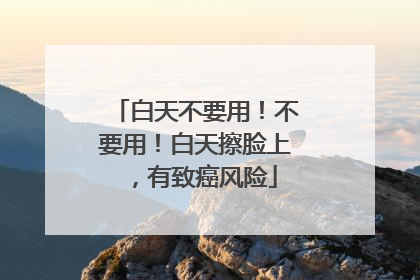 白天不要用！不要用！白天擦脸上，有致癌风险