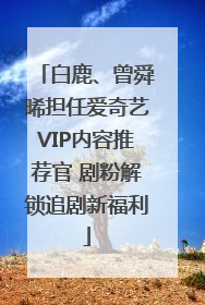 白鹿、曾舜晞担任爱奇艺VIP内容推荐官 剧粉解锁追剧新福利