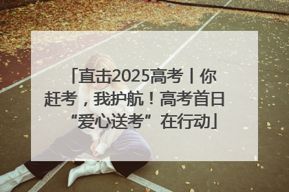 直击2025高考丨你赶考，我护航！高考首日“爱心送考”在行动