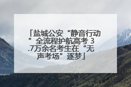 盐城公安“静音行动”全流程护航高考 3.7万余名考生在“无声考场”逐梦