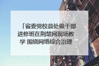 省委党校县处级干部进修班在荆楚网现场教学 围绕网络综合治理工作展开交流