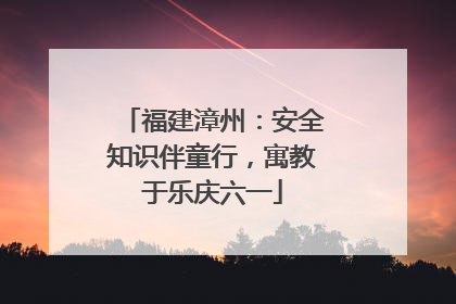 福建漳州：安全知识伴童行，寓教于乐庆六一