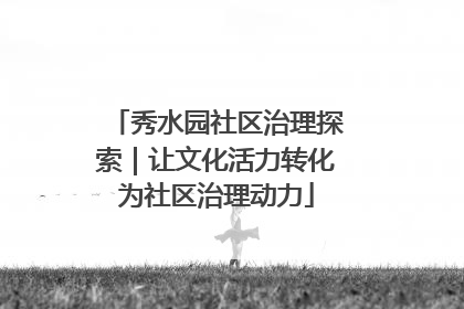 秀水园社区治理探索｜让文化活力转化为社区治理动力