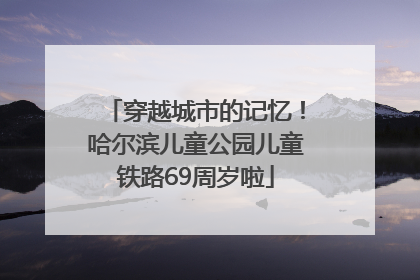 穿越城市的记忆！哈尔滨儿童公园儿童铁路69周岁啦