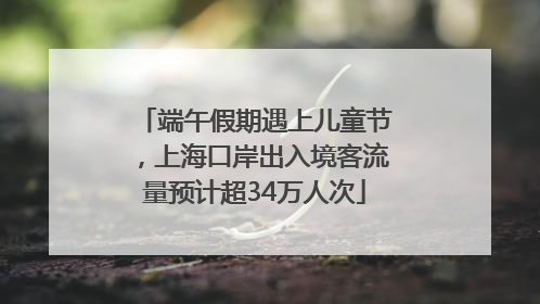 端午假期遇上儿童节，上海口岸出入境客流量预计超34万人次