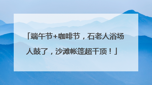 端午节+咖啡节，石老人浴场人鼓了，沙滩帐篷超千顶！