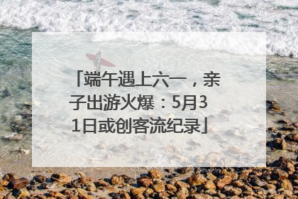 端午遇上六一，亲子出游火爆：5月31日或创客流纪录