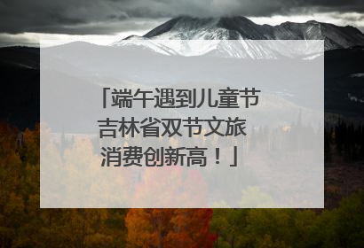 端午遇到儿童节 吉林省双节文旅消费创新高！