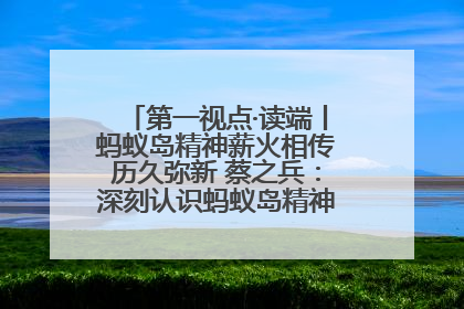 第一视点·读端丨蚂蚁岛精神薪火相传历久弥新 蔡之兵：深刻认识蚂蚁岛精神的“精气神”