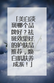 美白淡斑哪个品牌好？祛斑效果好的护肤品推荐，焕白肌肤养成系！