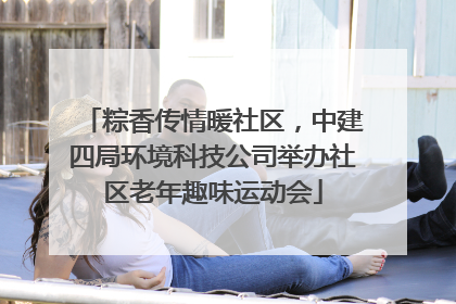 粽香传情暖社区，中建四局环境科技公司举办社区老年趣味运动会