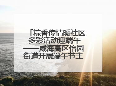 粽香传情暖社区 多彩活动迎端午——威海高区怡园街道开展端午节主题系列活动