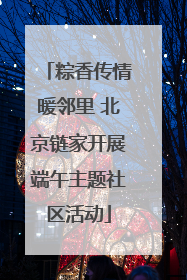 粽香传情暖邻里 北京链家开展端午主题社区活动