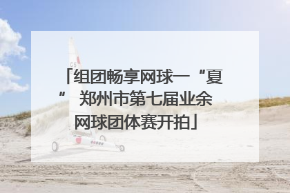 组团畅享网球一“夏” 郑州市第七届业余网球团体赛开拍