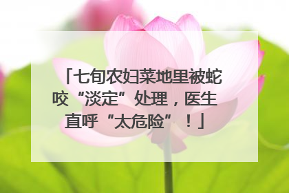 七旬农妇菜地里被蛇咬“淡定”处理，医生直呼“太危险”！