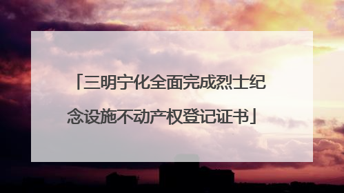 三明宁化全面完成烈士纪念设施不动产权登记证书