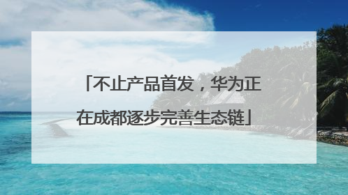 不止产品首发，华为正在成都逐步完善生态链