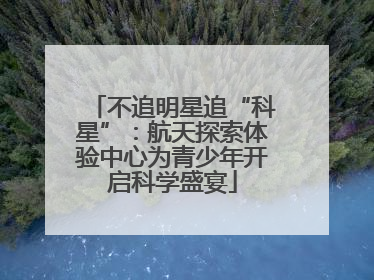 不追明星追“科星”：航天探索体验中心为青少年开启科学盛宴