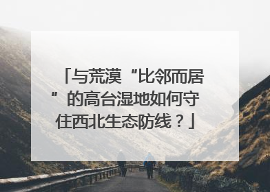 与荒漠“比邻而居”的高台湿地如何守住西北生态防线？