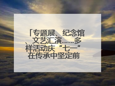 专题展、纪念馆、文艺汇演……多样活动庆“七一” 在传承中坚定前行脚步