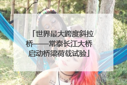 世界最大跨度斜拉桥——常泰长江大桥启动桥梁荷载试验