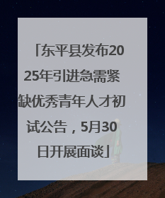 东平县发布2025年引进急需紧缺优秀青年人才初试公告，5月30日开展面谈