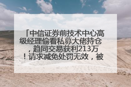 中信证券前技术中心高级经理偷看私募大佬持仓，趋同交易获利213万！请求减免处罚无效，被罚没426万