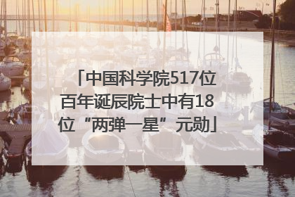 中国科学院517位百年诞辰院士中有18位“两弹一星”元勋