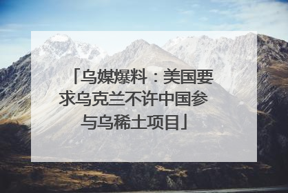 乌媒爆料：美国要求乌克兰不许中国参与乌稀土项目