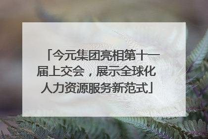 今元集团亮相第十一届上交会，展示全球化人力资源服务新范式