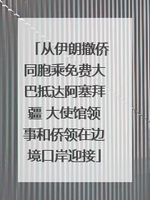从伊朗撤侨同胞乘免费大巴抵达阿塞拜疆 大使馆领事和侨领在边境口岸迎接