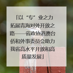 以“专”业之力 拓展青海对外开放之路——省政协港澳台侨和外事委员会助力我省高水平开放和高质量发展