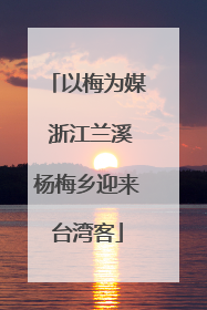以梅为媒 浙江兰溪杨梅乡迎来台湾客