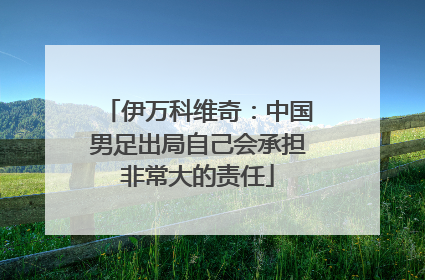 伊万科维奇：中国男足出局自己会承担非常大的责任