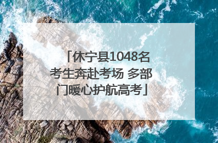 休宁县1048名考生奔赴考场 多部门暖心护航高考