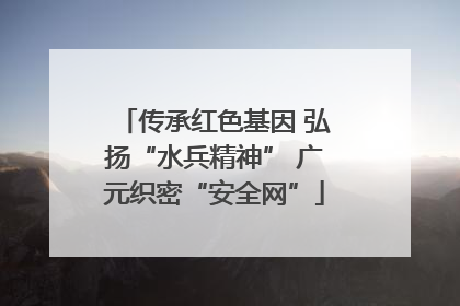 传承红色基因 弘扬“水兵精神” 广元织密“安全网”