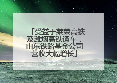 受益于莱荣高铁及潍烟高铁通车，山东铁路基金公司营收大幅增长