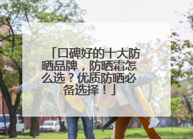口碑好的十大防晒品牌，防晒霜怎么选？优质防晒必备选择！