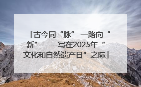 古今同“脉” 一路向“新”——写在2025年“文化和自然遗产日”之际
